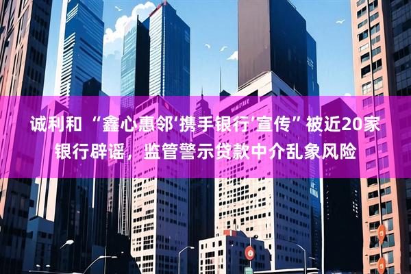诚利和 “鑫心惠邻‘携手银行’宣传”被近20家银行辟谣，监管警示贷款中介乱象风险