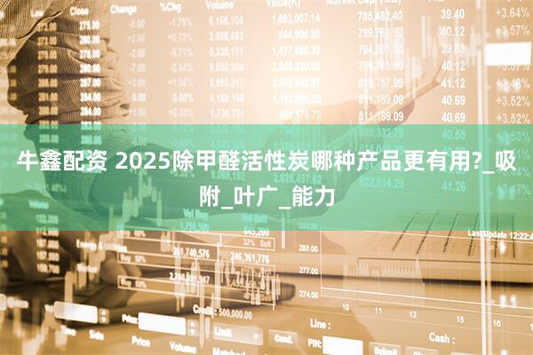 牛鑫配资 2025除甲醛活性炭哪种产品更有用?_吸附_叶广_能力