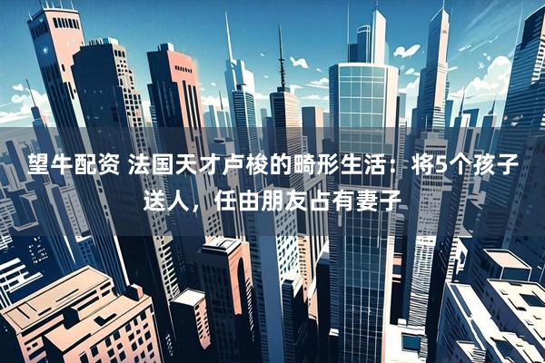 望牛配资 法国天才卢梭的畸形生活：将5个孩子送人，任由朋友占有妻子