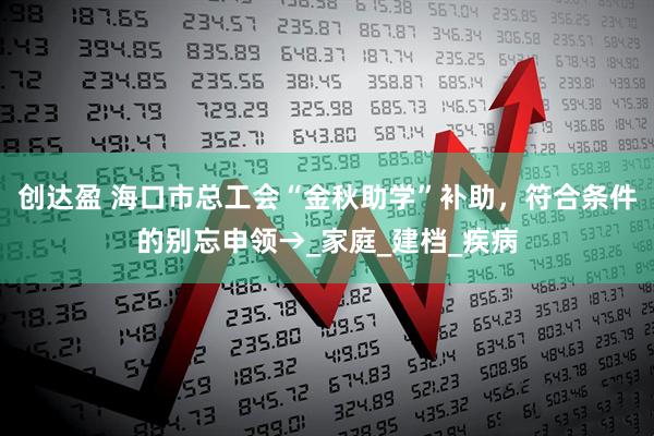 创达盈 海口市总工会“金秋助学”补助，符合条件的别忘申领→_家庭_建档_疾病