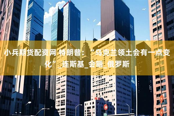 小兵期货配资网 特朗普：“乌克兰领土会有一点变化”_连斯基_会晤_俄罗斯