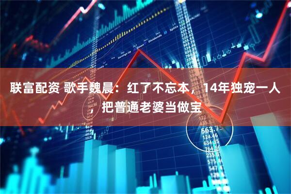 联富配资 歌手魏晨：红了不忘本，14年独宠一人，把普通老婆当做宝