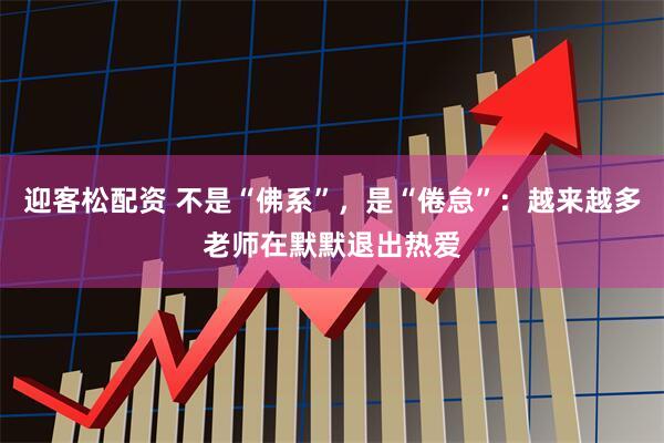 迎客松配资 不是“佛系”，是“倦怠”：越来越多老师在默默退出热爱