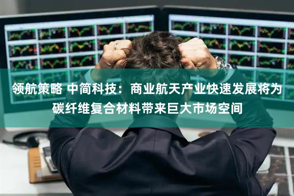 领航策略 中简科技：商业航天产业快速发展将为碳纤维复合材料带来巨大市场空间
