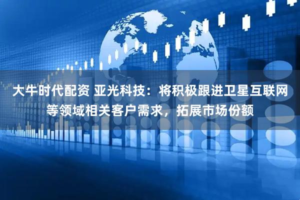 大牛时代配资 亚光科技：将积极跟进卫星互联网等领域相关客户需求，拓展市场份额