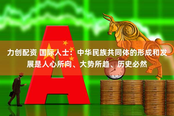 力创配资 国际人士：中华民族共同体的形成和发展是人心所向、大势所趋、历史必然