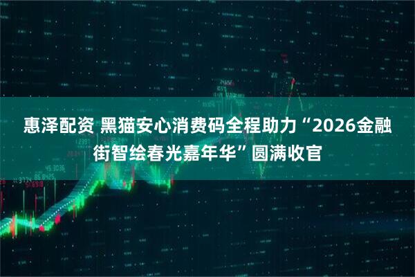 惠泽配资 黑猫安心消费码全程助力“2026金融街智绘春光嘉年华”圆满收官